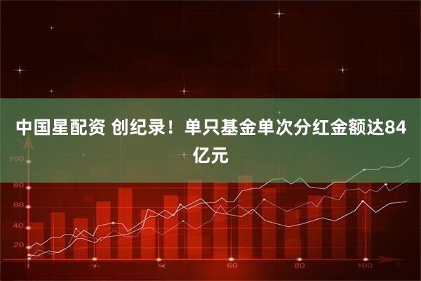 中国星配资 创纪录！单只基金单次分红金额达84亿元
