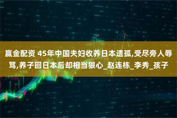 赢金配资 45年中国夫妇收养日本遗孤,受尽旁人辱骂,养子回日本后却相当狠心_赵连栋_李秀_孩子