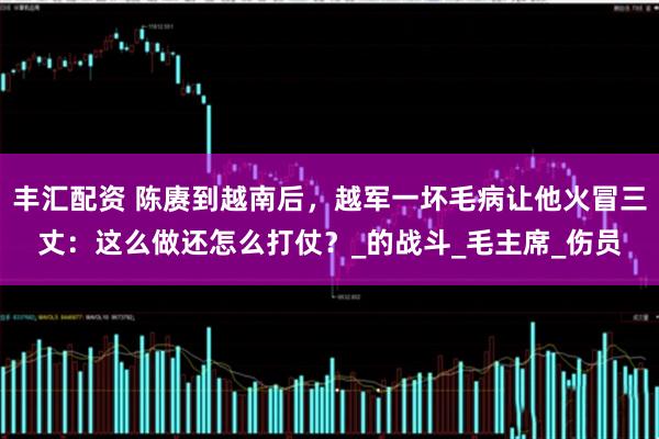 丰汇配资 陈赓到越南后，越军一坏毛病让他火冒三丈：这么做还怎么打仗？_的战斗_毛主席_伤员