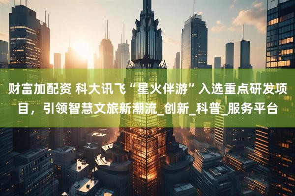 财富加配资 科大讯飞“星火伴游”入选重点研发项目，引领智慧文旅新潮流_创新_科普_服务平台