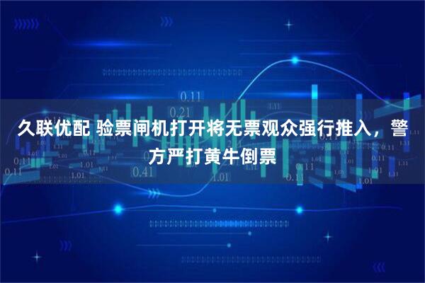 久联优配 验票闸机打开将无票观众强行推入，警方严打黄牛倒票