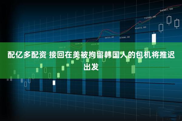 配亿多配资 接回在美被拘留韩国人的包机将推迟出发