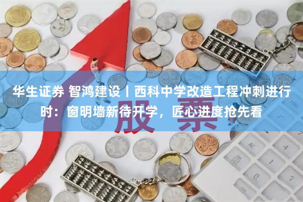 华生证券 智鸿建设丨西科中学改造工程冲刺进行时：窗明墙新待开学，匠心进度抢先看