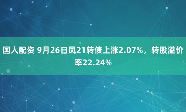 国人配资 9月26日凤21转债上涨2.07%，转股溢价率22.24%