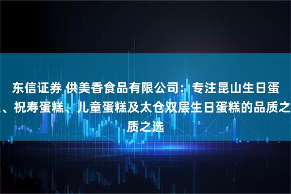 东信证券 供美香食品有限公司：专注昆山生日蛋糕、祝寿蛋糕、儿童蛋糕及太仓双层生日蛋糕的品质之选