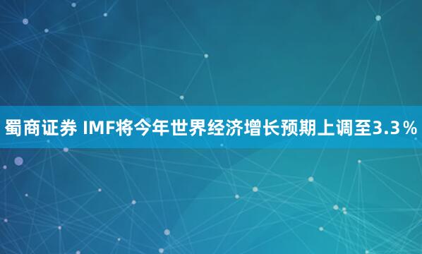 蜀商证券 IMF将今年世界经济增长预期上调至3.3％