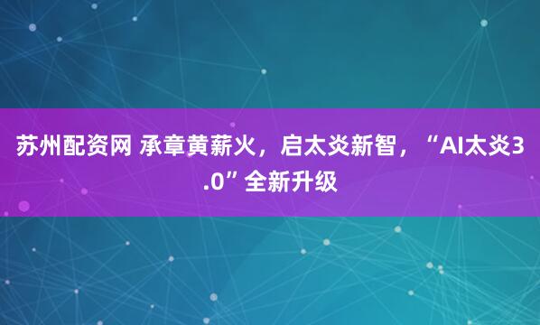 苏州配资网 承章黄薪火，启太炎新智，“AI太炎3.0”全新升级