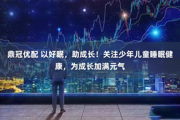 鼎冠优配 以好眠，助成长！关注少年儿童睡眠健康，为成长加满元气