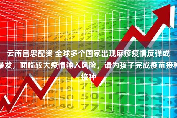 云南吕忠配资 全球多个国家出现麻疹疫情反弹或暴发，面临较大疫情输入风险，请为孩子完成疫苗接种