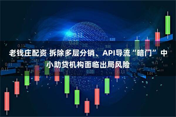 老钱庄配资 拆除多层分销、API导流“暗门” 中小助贷机构面临出局风险