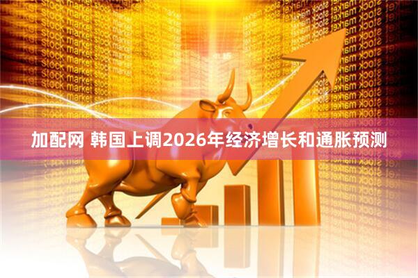 加配网 韩国上调2026年经济增长和通胀预测